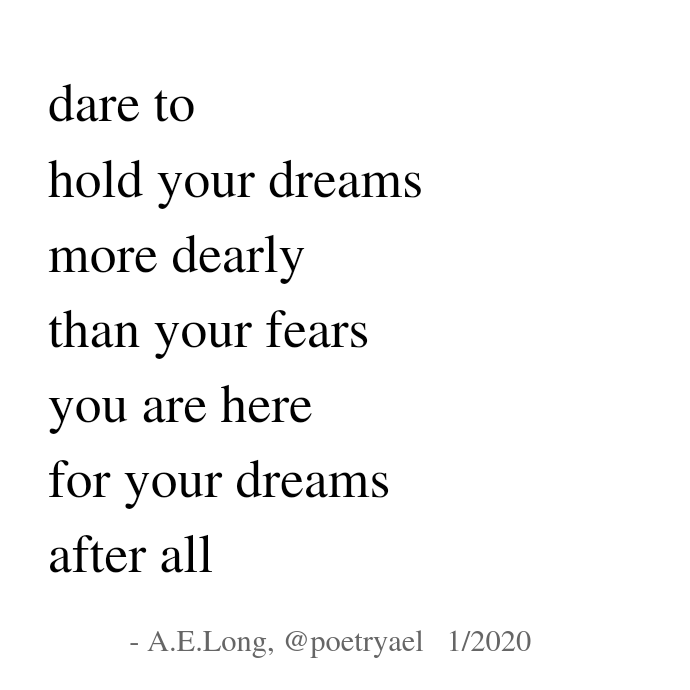 A.E.Long Poem:  dare to / hold your dreams / more dearly / than your fears / you are here / for your dreams / after all