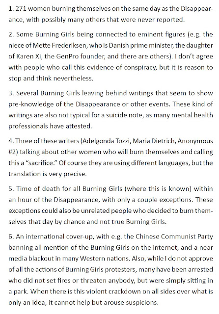 1. 271 women burning themselves on the same day as the Disappearance, with possibly many others that were never reported. 2. Some Burning Girls being connected to eminent figures (e.g. the niece of Mette Frederiksen, who is Danish prime minister, the daughter of Karen Xi, the GenPro founder, and there are others). I don’t agree with people who call this evidence of conspiracy, but it is reason to stop and think nevertheless. 3. Several Burning Girls leaving behind writings that seem to show pre-knowledge of the Disappearance or other events. These kind of writings are also not typical for a suicide note, as many mental health professionals have attested. 4. Three of these writers (Adelgonda Tozzi, Maria Dietrich, Anonymous #2) talking about other women who will burn themselves and calling this a “sacrifice.” Of course they are using different languages, but the translation is very precise. 5. Time of death for all Burning Girls (where this is known) within an hour of the Disappearance, with only a couple exceptions. These exceptions could also be unrelated people who decided to burn themselves that day by chance and not true Burning Girls. 6. An international cover-up, with e.g. the Chinese Communist Party banning all mention of the Burning Girls on the internet, and a near media blackout in many Western nations. Also, while I do not approve of all the actions of Burning Girls protesters, many have been arrested who did not set fires or threaten anybody, but were simply sitting in a park. When there is this violent crackdown on all sides over what is only an idea, it cannot help but arouse suspicions.