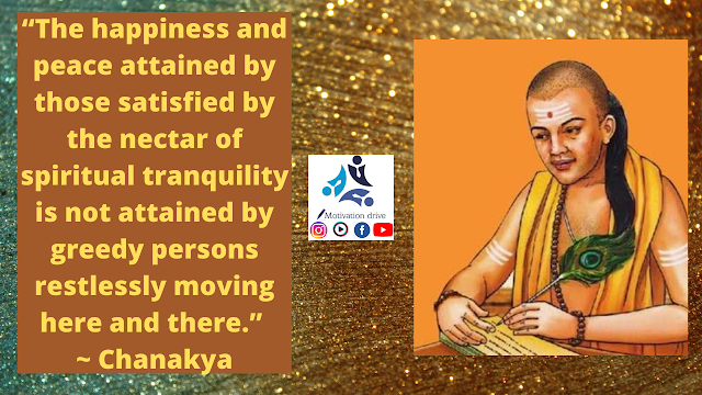 “The happiness and peace attained by those satisfied by the nectar of spiritual tranquility is not attained by greedy persons restlessly moving here and there.” ~ Chanakya