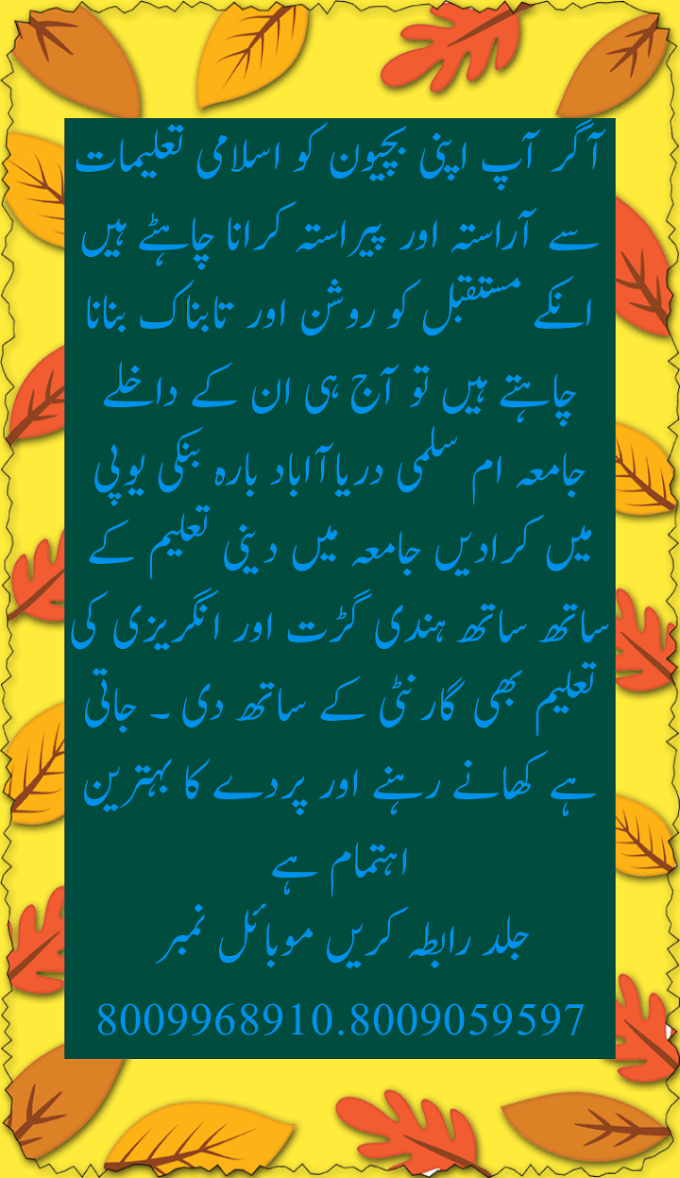 آگر آپ اپنی بچیون کو اسلامی تعلیمات سے آراستہ اور پیراستہ کرانا چاہٹے ہیں انکے مستقبل کو روشن اور تابناک بنانا چاہتے ہیں تو آج ہی ان کے داخلے جامعہ ام سلمی دریاآاباد بارہ بنکی یوپی میں کرادیں جامعہ میں دینی تعلیم کے ساتھ ساتھ ہندی گڑت اور انگریزی کی تعلیم بھی گارنٹی کے ساتھ دی ۔ جاتی ہے کھانے رہنے اور پردے کا بہترین اہتمام ہےجلد رابطہ کریں موبائل نمبر 8009968910.8009059597