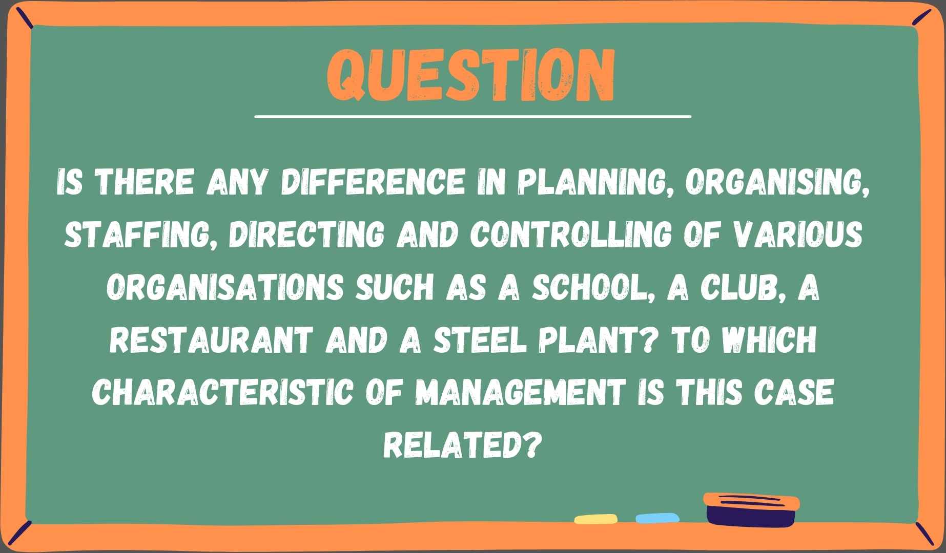 Is there any difference in planning, organising, staffing, directing and controlling of various organisations such as a school, a club, a restaurant and a steel plant? To which characteristic of management is this case related?