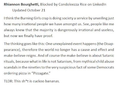 Rhiannon Bourghetti, Blocked by Condoleezza Rice on LinkedIn Updated October 21 I think the Burning Girls crap is doing society a service by unveiling just how many irrational people we have amongst us. See, people like me always knew that the majority is dangerously irrational and useless, but now we finally have proof. The thinking goes like this: One unexplained event happens (the Disappearance), therefore the world no longer has a cause and effect and make-believe reigns. And of course the make-believe is about Satanic rituals, because what in life is not Satanism, from mythical child abuse scandals in the nineties to the very suspicious fact of some Democrats ordering pizza in “Pizzagate.” TLDR: This sh*t is cuckoo bananas.