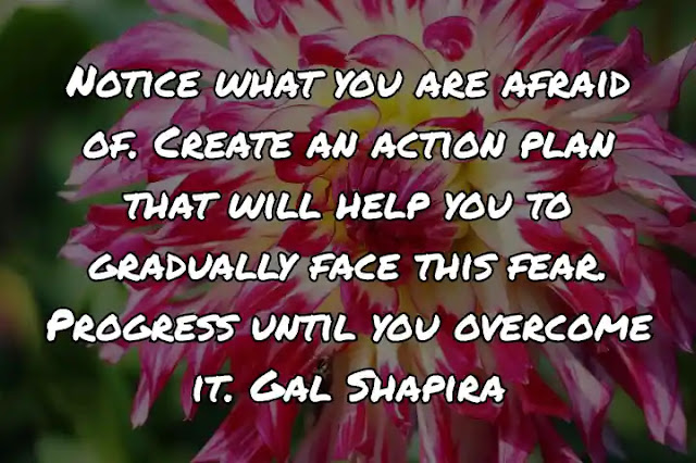 Notice what you are afraid of. Create an action plan that will help you to gradually face this fear. Progress until you overcome it. Gal Shapira