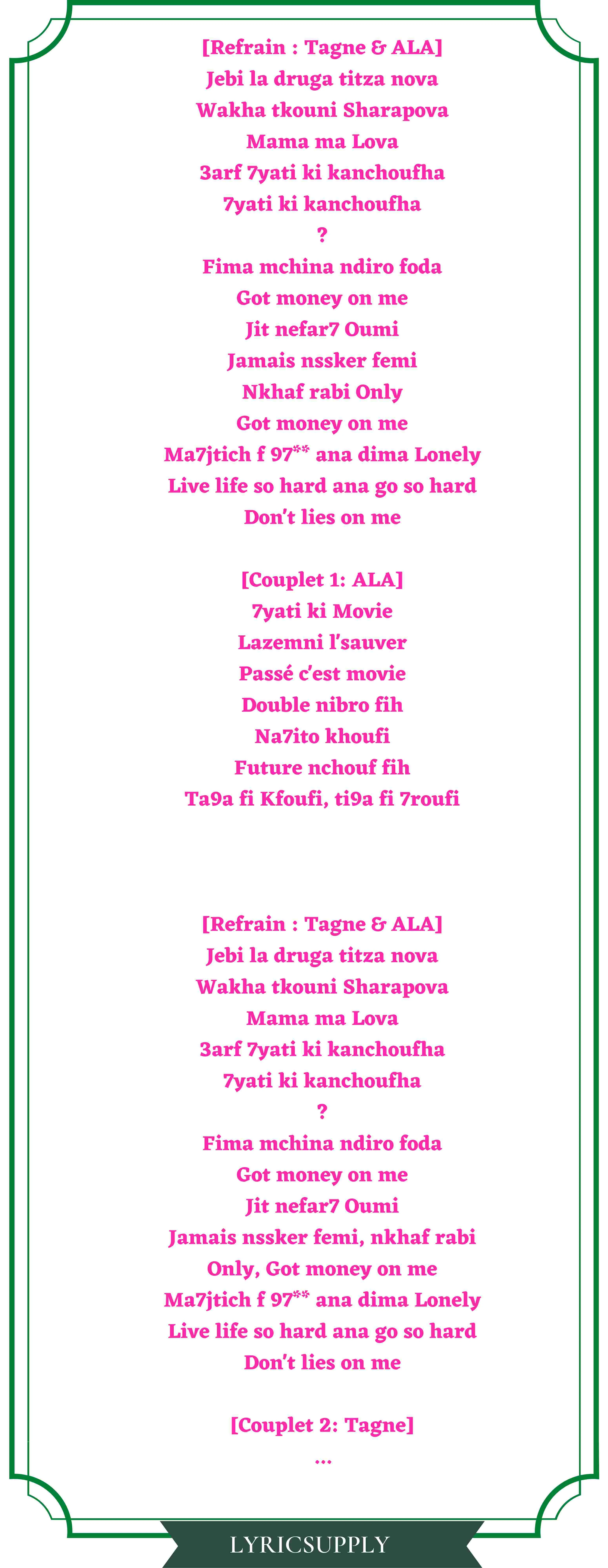 [Refrain : Tagne & ALA] Jebi la druga titza nova Wakha tkouni Sharapova Mama ma Lova 3arf 7yati ki kanchoufha 7yati ki kanchoufha ? Fima mchina ndiro foda Got money on me Jit nefar7 Oumi Jamais nssker femi Nkhaf rabi Only Got money on me Ma7jtich f 97** ana dima Lonely Live life so hard ana go so hard Don't lies on me  [Couplet 1: ALA] 7yati ki Movie Lazemni l'sauver Passé c'est movie Double nibro fih Na7ito khoufi Future nchouf fih Ta9a fi Kfoufi, ti9a fi 7roufi  [Refrain : Tagne & ALA] Jebi la druga titza nova Wakha tkouni Sharapova Mama ma Lova 3arf 7yati ki kanchoufha 7yati ki kanchoufha ? Fima mchina ndiro foda Got money on me Jit nefar7 Oumi Jamais nssker femi, nkhaf rabi Only, Got money on me Ma7jtich f 97** ana dima Lonely Live life so hard ana go so hard Don't lies on me  [Couplet 2: Tagne] ...