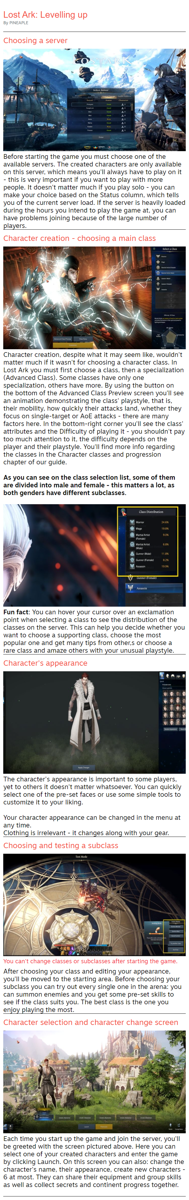 Choosing a server  Before starting the game you must choose one of the available servers. The created characters are only available on this server, which means you'll always have to play on it - this is very important if you want to play with more people. It doesn't matter much if you play solo - you can make your choice based on the Status column, which tells you of the current server load. If the server is heavily loaded during the hours you intend to play the game at, you can have problems joining because of the large number of players. Character creation - choosing a main class  Character creation, despite what it may seem like, wouldn't matter much if it wasn't for choosing a character class. In Lost Ark you must first choose a class, then a specialization (Advanced Class). Some classes have only one specialization, others have more. By using the button on the bottom of the Advanced Class Preview screen you'll see an animation demonstrating the class' playstyle, that is, their mobility, how quickly their attacks land, whether they focus on single-target or AoE attacks - there are many factors here. In the bottom-right corner you'll see the class' attributes and the Difficulty of playing it - you shouldn't pay too much attention to it, the difficulty depends on the player and their playstyle. You'll find more info regarding the classes in the Character classes and progression chapter of our guide.  As you can see on the class selection list, some of them are divided into male and female - this matters a lot, as both genders have different subclasses.   Fun fact: You can hover your cursor over an exclamation point when selecting a class to see the distribution of the classes on the server. This can help you decide whether you want to choose a supporting class, choose the most popular one and get many tips from other,s or choose a rare class and amaze others with your unusual playstyle. Character's appearance  The character's appearance is important to some players, yet to others it doesn't matter whatsoever. You can quickly select one of the pre-set faces or use some simple tools to customize it to your liking.  Your character appearance can be changed in the menu at any time. Clothing is irrelevant - it changes along with your gear. Choosing and testing a subclass  You can't change classes or subclasses after starting the game. After choosing your class and editing your appearance, you'll be moved to the starting area. Before choosing your subclass you can try out every single one in the arena: you can summon enemies and you get some pre-set skills to see if the class suits you. The best class is the one you enjoy playing the most. Character selection and character change screen  Each time you start up the game and join the server, you'll be greeted with the screen pictured above. Here you can select one of your created characters and enter the game by clicking Launch. On this screen you can also: change the character's name, their appearance, create new characters - 6 at most. They can share their equipment and group skills as well as collect secrets and continent progress together.