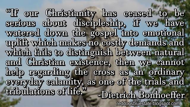 “If our Christianity has ceased to be serious about discipleship, if we have watered down the gospel into emotional uplift which makes no costly demands and which fails to distinguish between natural and Christian existence, then we cannot help regarding the cross as an ordinary everyday calamity, as one of the trials and tribulations of life.” -Dietrich Bonhoeffer