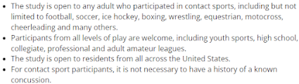 The study is open to any adult who participated in contact sports, including but not limited to football, soccer, ice hockey, boxing, wrestling, equestrian, motocross, cheerleading and many others. Participants from all levels of play are welcome, including youth sports, high school, collegiate, professional and adult amateur leagues. The study is open to residents from all across the United States. For contact sport participants, it is not necessary to have a history of a known concussion. It is not necessary to have any cognitive or mood symptoms. We welcome symptomatic and asymptomatic participants. Individuals who served in the military or had a concussion from another cause are also welcome to sign up.