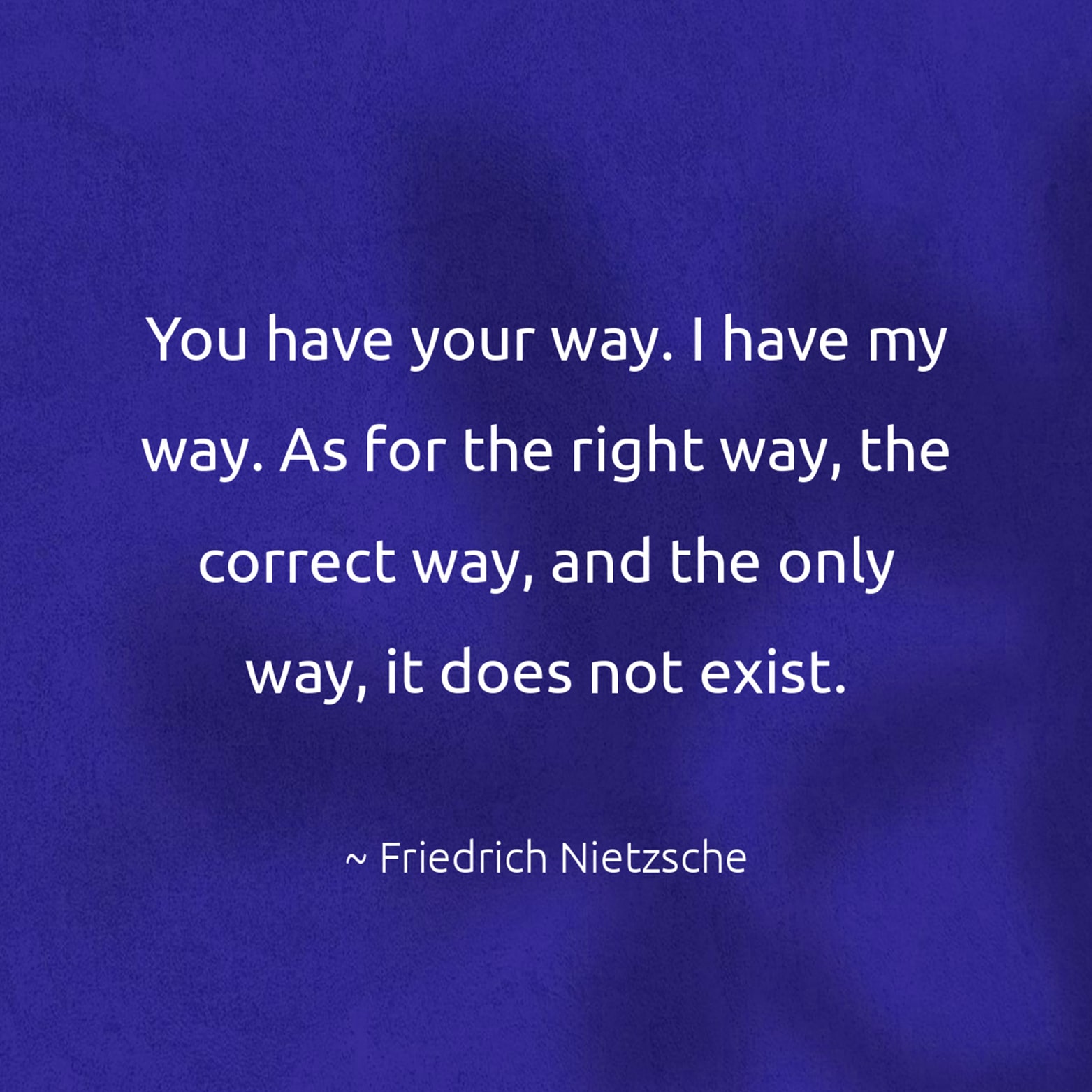 You have your way. I have my way. As for the right way, the correct way, and the only way, it does not exist. - Friedrich Nietzsche