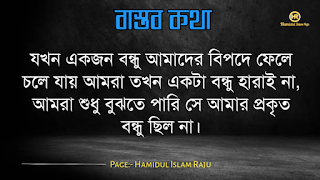 বাস্তব কথা পড়ুন  ভূমিকাঃ- জীবন চলতে হলে অভিজ্ঞতার দরকার, আপনি হোচত না খেলে বাস্তবতা কী জিনিস তা কখনোই অনুধাবন করতে পারবে না, কল্পনা বিলাসী মানুষেরাও মাঝে মাঝে বাস্তবতার সম্মুখীন হয়, তখন তারাও বাস্তবতার সঙ্গে লড়াই করে এগিয়ে চলো স্বীয় লক্ষে, বাস্তবতা নিয়ে গুরুত্বপূর্ণ কথা গুলো আজ আমি ব্লগে সুন্দর করে লিপিবদ্ধ করেছি, ধারাবাহিক ভাবে পড়ে যাবেন, বাস্তবতা নিয়ে বাছাইকৃত কিছু উক্তি, প্রতিটি কথা গুলো বাস্তব এবং প্রতিটি মানুষের জীবনের সাথে মিলে যাবে, কঠিন বাস্তব কথা গুলো আপনার জীবনের সঙ্গে জড়িয়ে আছে, তাছাড়া,  বাস্তব কথা গুলো সবসময়ই সুন্দর ও স্পর্শ, আপনারা এক এক করে প্রতিটি কথা গুলো পড়ুন, ইন শা আল্লাহ সবার ভালো লাগবে।    বাস্তব কথা মালা | বাস্তবতা নিয়ে কিছু কথা। কিছু বাস্তব কথা |   কঠিন বাস্তব কথা গুলো আপনার জীবনের সঙ্গে জড়িয়ে আছেঃ-     বাস্তব কথা ছবি  জীবনের প্রয়োজনে যদি নিজেকে বদলে ফেলতে হয়, তাহলে তাই করো, হয়ত কিছুটা কষ্ট পেতে হবে, তবুও যে তোমার মূল্য বুঝেনা তার অপেক্ষায় থেকো না।   বাস্তব কথা ছবি  হাজার অপমান করার পরও যদি কেউ আপনাকে বলে সে আপনাকে ভালবাসে, তাহলে জানবেন আপনার চাইতে বড় ভাগ্যবান পৃথিবিতে আর কেউ নেই ।   বাস্তব কথা পিক  যে স্বপ্নটা তুমি একা দেখো তা স্বপ্ন থেকে যাওয়ার সম্ভাবনা যেমন বেশি তেমনি যে স্বপ্নটা দুইজন মিলে দেখো তা বাস্তব হওয়ার সম্ভাবনাই বেশি।   বাস্তব কথা ছবি  কাউকে পথে এগিয়ে দিতে না পারেন, অন্তত তার চলার পথে আলো দেখান, সে নিজেই নিজের পথটা খুঁজে নেবে।  বাস্তব কথা ক্যাপশপ  একদম নিখুঁত মানুষ খুঁজতে যেও না, বিধাতা মানুষের ভিতর কিছু কিছু খুত মিশিয়ে দিয়েছে; নিখুঁত মানুষ খুঁজতে গেলে, তুমি ভালোবাসার কোনো মানুষই পাবে না।  বাস্তব কথা ছবি  জগতে তারাই খুব বেশী কষ্ট পায়, যারা মানুষকে সরল মনে ভালোবাসে। বিনিময়ে তারা পায়, অনাদর, অবহেলা ও ঘৃণা। তাই জগতে কাউকে সরল মনে ভালবাসতে নেই। এখানে সরলতা মানে, চরম দুর্বলতা।   আরো পড়ুনঃ- ফেসবুকে প্রিয়জনকে নিয়ে কষ্টের স্ট্যাটাস ৫০ টি।  বাস্তব কথা ক্যাপশন  কাউকে উপকার করলে তা অবশ্যই নিঃস্বার্থভাবে করুন। বিনিময়ে তার কাছ থেকে কোন প্রতিদান আশা করবেন না।  বাস্তব কথা ছবি  যে তোমাকে ভালোবাসেনা তাকে ভালোবেসে যাওয়া একটা ছেড়া ঘু্রি উড়ানোর চেষ্টার মতো।  যারা তোমার পেছনে তোমার বিরুদ্ধে কথা বলে, তাদের অবস্থান সেখানেই। তারা তোমার পেছনেই পরে থাকবে।  বাস্তব কথা ছবি  যারা তোমার পেছনে তোমার বিরুদ্ধে কথা বলে, তাদের অবস্থান সেখানেই। তারা তোমার পেছনেই পরে থাকবে।   বাস্তব কথা মালা | বাস্তবতা নিয়ে কিছু কথা। বাস্তব কথা  উক্তি | বিখ্যাত উক্তি |   বাস্তব কথা ছবি  যখন একজন বন্ধু আমাদের বিপদে ফেলে চলে যাায় আমরা তখন একটা বন্ধু হারাই না, আমরা শুধু বুঝতে পারি সে আমার প্রকৃত বন্ধু ছিল না।  বাস্তব কথা ছবি  করো হৃদয়ে আঘাত করাটা সাগরের বুকে পাথর ছুড়ে মারার মত। কেউ জানেনা সেই পাথর কত গভীরে আঘাত করবে। শুধু মাত্র যার হৃদয়ে আঘাত করবে সেই বুঝবে।   বাস্তব কথা ছবি  কথা বলা শিখতে একজন মানুষের দুই বছর লাগে, কিন্তু 'কি বলা উচিত নয়' তা শিখতে লাগে সারাজীবন।  বাস্তব কথা ছবি  তোমার প্রতি কারও গভীর ভালোবাসা তোমাকে শক্তি দেয় আর কারও প্রতি তোমার গভীর ভালোবাসা তোমাকে সাহস যোগায়।  আরো পড়ুনঃ-  ভালোবাসার মানুষকে নিয়ে ৬০ টি কষ্টের স্ট্যাটাস  বাস্তব কথা ছবি  ভুল সময়ে ভুল ট্রেনে উঠে ভুল স্টেশনে নেমে যাওয়া কিংবা ভুল দরজায় কড়া নেড়ে যাওয়ার মাঝেও আনন্দ আছে। সঠিক পথে ফিরে আসার আনন্দ, ভুল বুঝতে পারার আনন্দ, ভুল সময়ে পাশে থাকা আপন মানুষদের চিনতে পারার আনন্দ। কেউ যদি সব সময় সঠিক কাজই করতে থাকে, সে এই আনন্দগুলো থেকে বঞ্চিত হবে।তবে আশার কথা, সৃষ্টিকর্তা আমাদের কোন আনন্দ থেকেই বঞ্চিত করেন না। তাই হটাত কোন ভুলে বিচলিত হবেন না। মনে রাখবেন, এর মাঝেই কোন আনন্দ বিদ্যমান আছে।  বাস্তব কথা ছবি  যখন একটি দরজা বন্ধ হয়ে যাবে ঠিক তখন নিশ্চয়  জানবে যে, খুব শিগ্রই তোমার জন্য আর একটি দরজা খুলে যাবে।  বাস্তব কথা পিকচার  গতকাল হলো অতীত। আগামীকাল একটা রহস্য। কিন্তু আজকের দিনটি একটি উপহার। একারনেই একে বলা হয় 'প্রেজেন্ট'।  বাস্তব কথা পিক  সময়ের সাথে সাথে যদি ভালোবাসা কমে যায়, বুঝে নেবেন এটা কখনো ভালোবাসাই ছিলো না। এটা ছিলো সময়ের প্রয়োজনে একটু ভালো লাগা।  বাস্তব কথা উক্তি  পাশাপাশি থাকা মানেই কাছাকাছি থাকা নয়। দূরে থেকেও কাছাকাছি থাকা যায়। এটা কেবলমাত্র আপনার মানুষিকতার উপর নির্ভর করে।  বাস্তব কথা উক্তি   পৃথিবীতে ভালো থাকতে খুব বেশি কিছু প্রয়োজন নেই। একটু খানি সততা, নিজের উপর বিশ্বাস, অল্প কিছু আপন মানুষ যারা আপনাকে চোখ বুঝে বিশ্বাস করবে কিংবা যাদের কাছে প্রান খুলে কথা বলতে পারবেন আর অল্পতেই সুখী হবার মানসিকতা। ভালো থাকুন সবাই, ভালো রাখুন প্রিয় মানুষদের। ভালো থাকুক আপনজনেরাও।  বাস্তব কথা উক্তি   কখনো কাউকে অযোগ্য বলে অবহেলা করো না। ভেবে দেখো তুমিও কারো না কারো কাছে অযোগ্য। কেউ কারো যোগ্য নয়, যোগ্য বিবেচনা করে নিতে হয়।  বাস্তব কথা ছবি  তোমার ভুলগুলোকে নিজের সাথে বহন কোরো না, সেগুলোকে পায়ের নিচে ফেলো এবং সেগুলোর উপর ভর দিয়ে সামনে এগিয়ে চলার কাজে ব্যবহার করো।  বাস্তব কথা ছবি  একটি ছাতা হয়তো বৃষ্টিকে থামিয়ে দিতে পারে না। কিন্তু তা আমাদের বৃষ্টির মধ্যে দাঁড়াতে সাহায্য করে। তেমনি নিজের প্রতি কনফিডেন্স হয়তো নিশ্চিত সাফল্যের নিশ্চয়তা দেয় না তবে তা আমাদের যে কোনো চ্যালেঞ্জ মোকাবেলা করার শক্তি দেয়।  বাস্তব কথা ছবি  সেই সময়টা খুব কঠিন, যে সময়ে চোখের পানি ফেলতে হয়। কিন্তু ওই সময়টা তার চেয়েও অনেক বেশি কঠিন,যে সময় চোখের পানি লুকিয়ে হাসতে হয় ।  বাস্তব কথা উক্তি ছবি  অন্যায়ের বিরুদ্ধে কোন প্রতিরোধই একজনে হয় না ঠিক কিন্তু শুরুটা সাহস করে একজনকেই করতে হয় বাকিদের কাজ শুধু তার পাশে দাড়িয়ে যাওয়া।  বাস্তব কথা ছবি  মন ভালো করার জন্যে খুব বেশী কিছু দরকার হয় না। প্রিয় মানুষ গুলোর একটু হাসিই যথেষ্ট।  বাস্তব উপদেশ  কাপড় রঙিন করতে হয়তো রঙের প্রয়োজন হতে পারে। কিন্তু জীবন রঙিন করতে রঙের প্রয়োজন হয় না, প্রয়োজন হয় কিছু ভাল বন্ধুর আর কিছু আপনজনের।  বাস্তব উপদেশ  এমন মানুষের সাথে বন্ধুত্ব করো, যে তোমার গুন গুলো মনে রাখে, আর তোমার ভুলগুলো সংশোধন করিয়ে দিয়ে সেই ভুলগুলোকে ভুলে যায়।  বাস্তব কথা ছবি  পাহাড়ের উপর দাড়িয়ে আকাশটাকে যতটা কাছের মনে হয়, আসলে আকাশটা ততটা কাছের নয়। তেমনি আপাতদৃষ্টিতে কোন কাজ সহজ মনে হলেও, বেশিরভাগ ক্ষেত্রেই তা সহজ নয়।  বাস্তব কথা ছবি  মানুষের মন বড় জটিল। সেটাকে বুঝতে হলে আপনাকে অনেকটা সময় নিতে হবে। আপনি যদি খুব তাড়াতাড়ি বুঝে ফেলেন তাহলে নিশ্চিতভাবেই ধরে নিতে পারেন, আপনি ভুল বুঝেছেন।  বাস্তব কথা ছবি  যে কখনো আশা ছাড়ে না, তাকে হারানো সবচেয়ে কঠিন। আপনি তাকে ভেঙ্গে চুড়ে শেষ করে দিলেও সে আবার উঠে দাড়াবে, আপনাকে হারানোর স্বপ্ন দেখবে; ঠিক মৃত্যুর পূর্ব পর্যন্ত।  বাস্তব কথা উক্তি   আপনার হাসি যেন শুধু আপনার ঠোঁট থেকে নয়, মন থেকেও যেন আসে। একটি প্রাণোচ্ছল হাসি আপনার সম্পর্ককেও অনেক গভীর করে দিতে পারে।  বাস্তব কথা উক্তি   জীবনে দুঃখ হতাশা থাকবেই, তাই বলে জীবনটাকে হতাশার মধ্যে ডুবিয়ে রাখা ঠিক নয়, সময় থাকতে চেষ্টা করুন ঘুরে দাঁড়ানোর, অবশ্যই আপনি সফল হবেন, কারন চেষ্টাই সফলতা বয়ে আনে।  বাস্তব কথা উক্তি   যাকে ভালোবাসার নামে আঘাত দিয়ে ফিরিয়ে দিলেন তার চোখের প্রত্যেক ফোঁটা অশ্রু আপনার চলার পথকে পিচ্ছল করে দিবে একদিন  বাস্তব কথা উক্তি   পৃথিবীর সবচেয়ে দুর্বল স্থান হলো মন আর সবচেয়ে দুর্বল অস্ত্র ভালোবাসা।  মোটকথাঃ- এতক্ষণ আমরা পড়েছি বাস্তব কথা গুলো যা আমাদের দৈনন্দিন জীবনের সঙ্গে মিলে যাচ্ছে , আশা করি "কবিদের নতুন ভূবন" ব্লগের লেখনীতে কেউ হতাশ হন নি , আমরা প্রতিটি কন্টেন্ট কোয়ালিটি করার চেষ্টা চালিয়ে যাচ্ছি , নিচে কয়েকটি বাস্তব উপদেশ মূলক উক্তি পড়ুন।  ছবি সহ ইমাম আবু হানিফা (রহঃ) এর উক্তি ২৫ টি   ছবিসহ মাওলানা জালাল উদ্দিন রুমির প্রেম ভালোবাসা নিয়ে ৮০ টি উক্তি ও উপদেশ মূলক বাণী  ছবিসহ ৩০ টি শেখ সাদীর বাণী ও উপদেশ   আমার পেইজটি ফলো করে সঙ্গে থাকুুন ।  Page:- Hamidul Islam Raju   মোঃ হামিদুল ইসলাম রাজু