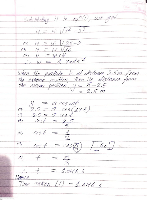 A particle executing SHM along a straight line has a velocity of 4ms when its displacement from mean position is 3m and 3ms when the displacement is 4m.Find the time taken to travel 2.5m from the positive extremity of its oscillation.