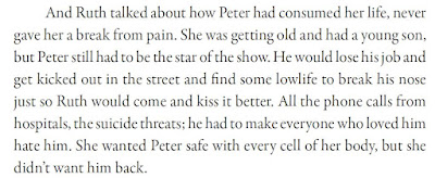 And Ruth talked about how Peter had consumed her life, never gave her a break from pain. She was getting old and had a young son, but Peter still had to be the star of the show. He would lose his job and get kicked out in the street and find some lowlife to break his nose just so Ruth would come and kiss it better. All the phone calls from hospitals, the suicide threats; he had to make everyone who loved him hate him. She wanted Peter safe with every cell of her body, but she didn’t want him back.
