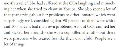 She had suffered at the COs laughing and mimicking her when she tried to chant in Yoruba. She also spent a lot of that year crying about her problems to other inmates, which went surprisingly well, considering that 90 percent of them were white and 100 percent had their own problems. A lot of COs taunted her and kicked her around—she was a cop killer, after all—but there were prisoners who treated her like their own child. People are a lot of things.