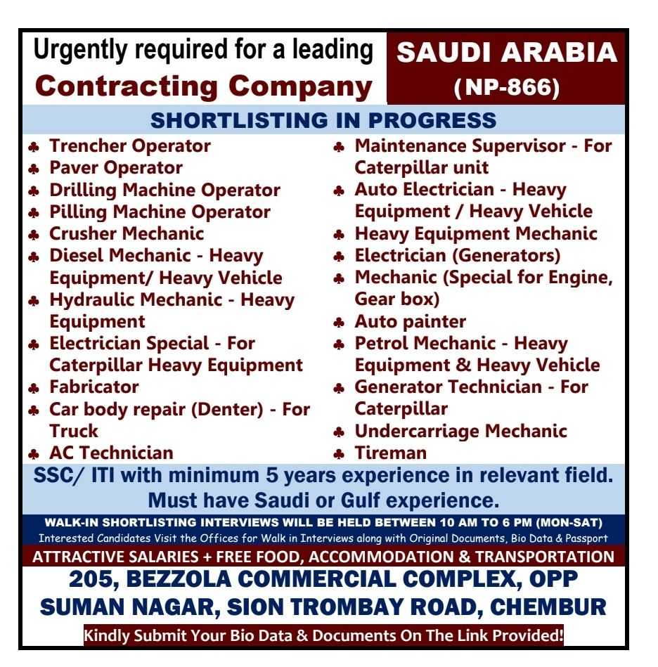 Urgently required for a leading Contracting Company SHORTLISTING + Trencher Operator + Paver Operator + Drilling Machine Operator + Pilling Machine Operator + Crusher Mechanic + Diesel Mechanic - Heavy Equipment/ Heavy Vehicle Hydraulic Mechanic - Heavy Equipment + Electrician Special - For Caterpillar Heavy Equipment + Fabricator + Car body repair (Denter) - For Truck SAUDI ARABIA (NP-866) IN PROGRESS + Maintenance Supervisor - For Caterpillar unit + Auto Electrician - Heavy Equipment / Heavy Vehicle + Heavy Equipment Mechanic + Electrician (Generators) + Mechanic (Special for Engine, Gear box) + Auto painter Petrol Mechanic - Heavy Equipment & Heavy Vehicle + Generator Technician - For Caterpillar + Undercarriage Mechanic + Tireman + AC Technician SSC/ ITI with minimum 5 years experience in relevant field. Must have Saudi or Gulf experience. WALK-IN SHORTLISTING INTERVIEWS WILL BE HELD BETWEEN 10 AM TO 6 PM (MON-SAT) Interested candidates Visit the Offices for Walk in Interviews along with Original Documents, Bio Data & Passport ATTRACTIVE SALARIES + FREE FOOD, ACCOMMODATION & TRANSPORTATION 205, BEZZOLA COMMERCIAL COMPLEX, OPP SUMAN NAGAR, SION TROMBAY ROAD, CHEMBUR Kindly Submit Your Bio Data & Documents On The Link Provided!