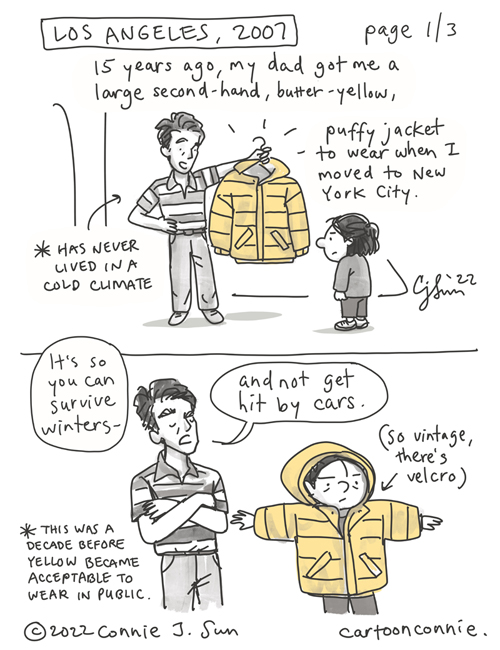 Page 1 of 3. 3-page comic. Page 1, 2 panels: flashback to Los Angeles, 2007. A father proudly holds up a large yellow jacket on a hanger to a younger version of the girl. The girl tries it on and looks ridiculous. Text reads, "15 years ago, my dad got me a large, second-hand, butter-yellow, puffy jacket to wear when I moved to New York City. He says, matter-of-factly, "It's so you can survive winters and not get hit by cars." Page 2: illustration of an yellow armchair, walking passed a fire hydrant on the sidewalk. Text reads, "For years, I was too embarrassed to wear it because it made me look like a piece of yellow upholstered furniture." Page 3: girl with a bun, wearing an overwhelming, butter-yellow jacket because it was given to her by her father and is a reminder of where she comes from. Text reads, "I recently took it out of storage and started wearing it again because, if my dad taught me anything, it's "WHO CARES what anybody else thinks?!" Autobio comic by Connie Sun, cartoonconnie, NYC, 2022