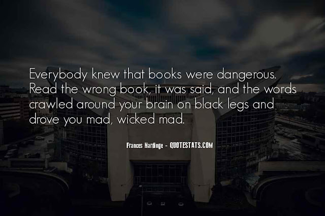 Everybody knew that books were dangerous. Read the wrong book, it was said, and the words crawled around your brain on black legs and drove you mad, wicked mad. - Frances Hardinge