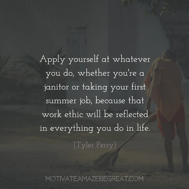 Quotes About Work Ethic: "Apply yourself at whatever you do, whether you're a janitor or taking your first summer job, because that work ethic will be reflected in everything you do in life." - Tyler Perry