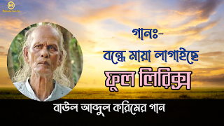 গান বন্ধে মায়া লাগাইছে লিরিক্স   ভূমিকাঃ- আব্দুল করিম এ পর্যন্ত প্রায় দেড় সহস্রাধিক গান লিখেছেন এবং সুরারোপ করেছেন। বাংলা একাডেমীর উদ্যোগে তাঁর ১০টি গান ইংরেজিতে অনূদিত হয়েছে। কিশোর বয়স থেকে গান লিখলেও কয়েক বছর আগেও এসব গান শুধুমাত্র ভাটি অঞ্চলের মানুষের কাছেই জনপ্রিয় ছিল। তার মৃত্যুর কয়েক বছর আগে বেশ কয়েকজন শিল্পী বাউল শাহ আব্দুল করিমের গানগুলো নতুন করে গেয়ে ব্যাপক জনপ্রিয়তা অর্জন করলে তিনি দেশব্যাপী পরিচিতি লাভ করেন। আব্দুল করিমের জনপ্রিয় গান , আব্দুল করিমের গানের লিরিক্স, বাউল গান লিরিক্স   বন্ধে মায়া লাগাইছে লিরিক্স   বন্ধে মায়া লাগাইছে, পিরিতি শিখাইছে  দেওয়ানা বানাইছে  কি যাদু করিয়া বন্ধে, মায়া লাগাইছে।   বসে ভাবি নিরালায়  আগেতো জানিনা বন্ধের পিরিতের জালায়  যেমন ইটের ভাটায় কয়লা দিয়া আগুন জালাইছে।   আমি কি বলিব আর  বিচ্ছেদের আগুনে পুড়ে কলিজা আঙ্গার  প্রান বন্ধের পিরিতের নেশায় কুলমান গেছে।   বাউল আব্দুল করিম গায়  ভুলিতে পারিনা আমার মনে যারে চায়  কুলনাশা পিরিতের নেশায় কুলমান গেছে।  Abdul karimer song, Abdul karimer lyrics gan. Abdul korimer best song  lyrics. folk song lyrics.  Bondhe maya lagaise Lyrics in Bangla   Bondhe maya lagaise , piriti shikhaise   dewana banaise   ki jadu koriya bondhe maya lagaise   bose cabi niralay  ageto janina bondher piriter jalay  jemon iter vattay koyla diya agaun jalaise    ami ki bolibo r  bicceder agune pure kolija angar  pran bondher piriter neshay  kuloman gese   baul Abdul Karim gay  vulite parina amr mone jare chay  kulonasha piriter neshay  kuloman gese.   সমাপ্তি....