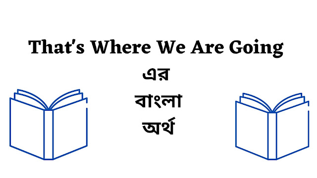 That's Where We Are Going Meaning in Bengali - English To Bangla