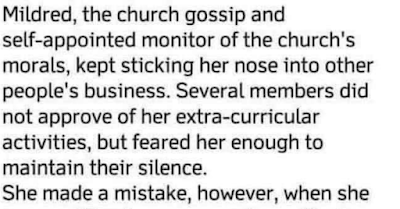 Mildred, the church gossip, and self-appointed monitor of the church’s morals, kept sticking her nose into other people’s business. Several members did not approve of her extra-curricular activities, but feared her enough to maintain their silence.  She made a mistake, however, when she accused George, a new member, of being an alcoholic after she saw his old pickup parked in front of the town’s only bar one afternoon.  She emphatically told George and several others that everyone seeing it there would know what he was doing. George, a man of few words, stared at her for a moment and just turned and walked away. He didn’t explain, defend, or deny. He said nothing.  Later that evening, George quietly parked his pickup in front of Mildred’s house…………. and left it there all night.