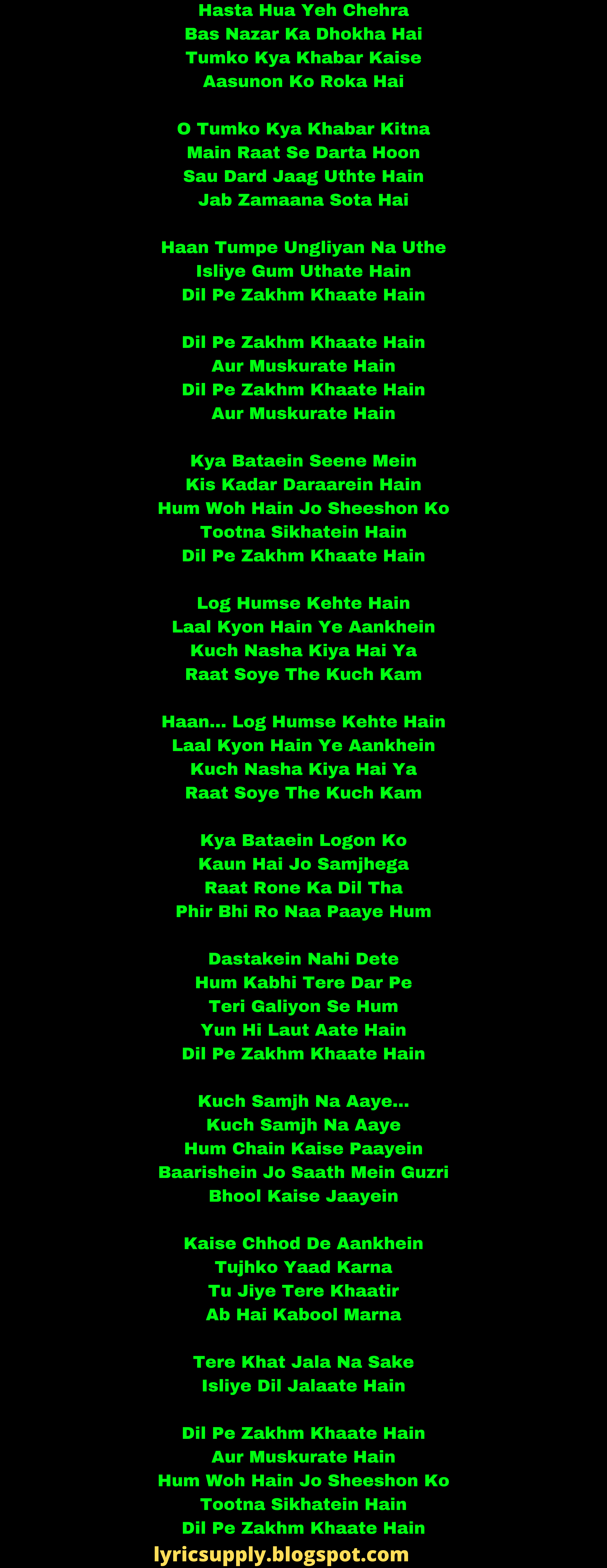 Hasta Hua Yeh Chehra Bas Nazar Ka Dhokha Hai Tumko Kya Khabar Kaise Aasunon Ko Roka Hai  O Tumko Kya Khabar Kitna Main Raat Se Darta Hoon Sau Dard Jaag Uthte Hain Jab Zamaana Sota Hai  Haan Tumpe Ungliyan Na Uthe Isliye Gum Uthate Hain Dil Pe Zakhm Khaate Hain  Dil Pe Zakhm Khaate Hain Aur Muskurate Hain Dil Pe Zakhm Khaate Hain Aur Muskurate Hain  Kya Bataein Seene Mein Kis Kadar Daraarein Hain Hum Woh Hain Jo Sheeshon Ko Tootna Sikhatein Hain Dil Pe Zakhm Khaate Hain  Log Humse Kehte Hain Laal Kyon Hain Ye Aankhein Kuch Nasha Kiya Hai Ya Raat Soye The Kuch Kam   Haan… Log Humse Kehte Hain Laal Kyon Hain Ye Aankhein Kuch Nasha Kiya Hai Ya Raat Soye The Kuch Kam  Kya Bataein Logon Ko Kaun Hai Jo Samjhega Raat Rone Ka Dil Tha Phir Bhi Ro Naa Paaye Hum  Dastakein Nahi Dete Hum Kabhi Tere Dar Pe Teri Galiyon Se Hum Yun Hi Laut Aate Hain Dil Pe Zakhm Khaate Hain  Kuch Samjh Na Aaye… Kuch Samjh Na Aaye Hum Chain Kaise Paayein Baarishein Jo Saath Mein Guzri Bhool Kaise Jaayein  Kaise Chhod De Aankhein Tujhko Yaad Karna Tu Jiye Tere Khaatir Ab Hai Kabool Marna  Tere Khat Jala Na Sake Isliye Dil Jalaate Hain   Dil Pe Zakhm Khaate Hain Aur Muskurate Hain Hum Woh Hain Jo Sheeshon Ko Tootna Sikhatein Hain Dil Pe Zakhm Khaate Hain