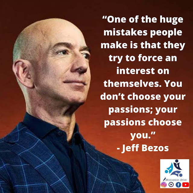 “One of the huge mistakes people make is that they try to force an interest on themselves. You don't choose your passion; your passion chooses you.” - Jeff Bezos