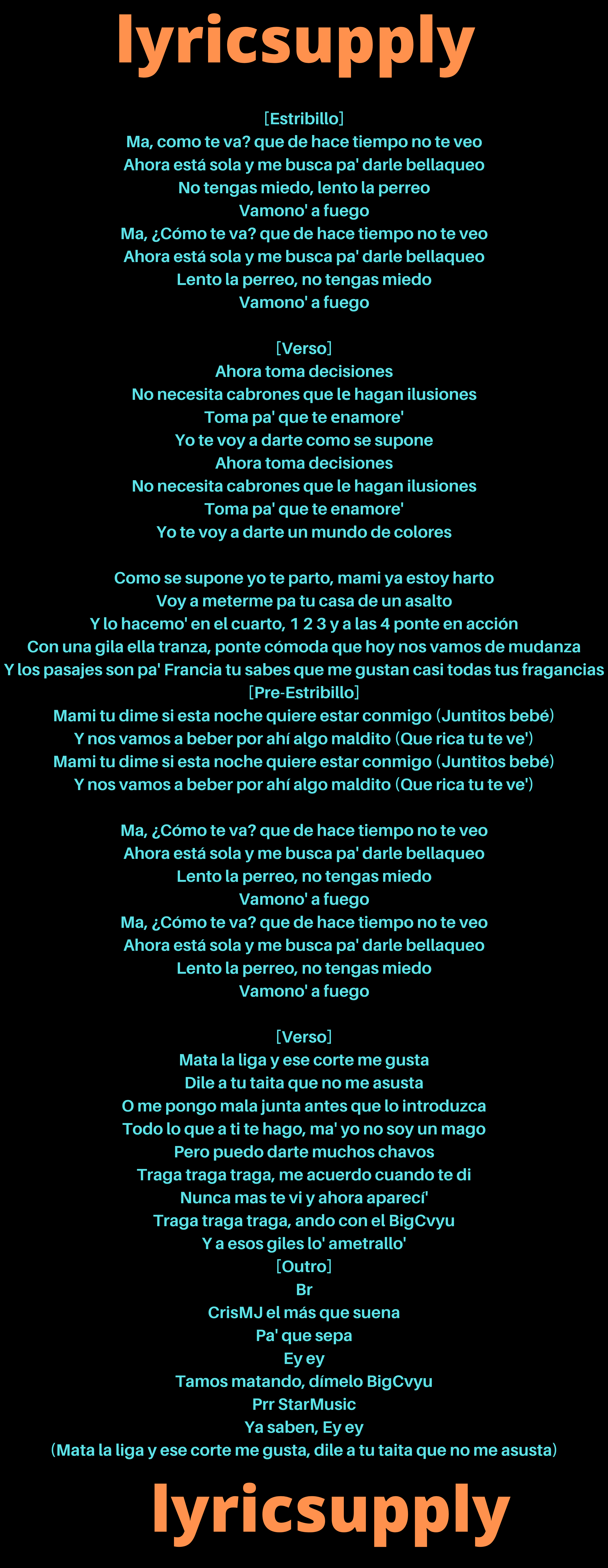 [Estribillo] Ma, como te va? que de hace tiempo no te veo Ahora está sola y me busca pa' darle bellaqueo No tengas miedo, lento la perreo Vamono' a fuego Ma, ¿Cómo te va? que de hace tiempo no te veo Ahora está sola y me busca pa' darle bellaqueo Lento la perreo, no tengas miedo Vamono' a fuego  [Verso] Ahora toma decisiones No necesita cabrones que lе hagan ilusiones Toma pa' que te еnamore' Yo te voy a darte como se supone Ahora toma decisiones No necesita cabrones que le hagan ilusiones Toma pa' que te enamore' Yo te voy a darte un mundo de colores  Como se supone yo te parto, mami ya estoy harto Voy a meterme pa tu casa de un asalto Y lo hacemo' en el cuarto, 1 2 3 y a las 4 ponte en acción Con una gila ella tranza, ponte cómoda que hoy nos vamos de mudanza Y los pasajes son pa' Francia tu sabes que me gustan casi todas tus fragancias [Pre-Estribillo] Mami tu dime si esta noche quiere estar conmigo (Juntitos bebé) Y nos vamos a beber por ahí algo maldito (Que rica tu te ve') Mami tu dime si esta noche quiere estar conmigo (Juntitos bebé) Y nos vamos a beber por ahí algo maldito (Que rica tu te ve')  Ma, ¿Cómo te va? que de hace tiempo no te veo Ahora está sola y me busca pa' darle bellaqueo Lento la perreo, no tengas miedo Vamono' a fuego Ma, ¿Cómo te va? que de hace tiempo no te veo Ahora está sola y me busca pa' darle bellaqueo Lento la perreo, no tengas miedo Vamono' a fuego  [Verso] Mata la liga y ese corte me gusta Dile a tu taita que no me asusta O me pongo mala junta antes que lo introduzca Todo lo que a ti te hago, ma' yo no soy un mago Pero puedo darte muchos chavos Traga traga traga, me acuerdo cuando te di Nunca mas te vi y ahora aparecí' Traga traga traga, ando con el BigCvyu Y a esos giles lo' ametrallo' [Outro] Br CrisMJ el más que suena Pa' que sepa Ey ey Tamos matando, dímelo BigCvyu Prr StarMusic Ya saben, Ey ey (Mata la liga y ese corte me gusta, dile a tu taita que no me asusta)