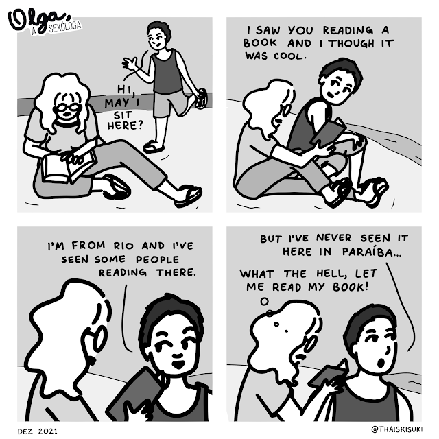 Comic strip Olga, the sexologist. Panel 1: Olga is at the beach reading a book and a man approaches her "Hi, may I sit here?" Panel 2: He sits down without hearing the answer and continues saying "I saw you reading a book and I thought it was cool."  Panel 3: He keeps talking to himself "I'm from Rio and I've seen some people reading there."  Panel 4: While he says "But I've never seen it here in Paraíba..." Olga is thinking "What the hell, let me read my book!"