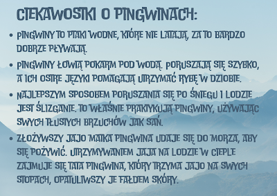 Poziomy plakat z widokiem na ośnieżone góry. Niebieski napis: Ciekawostki o pingwinach. Pingwiny to ptaki wodne, które nie latają, za to bardzo dobrze pływają. Pingwiny łowią pokarm pod wodą. Poruszają się szybko, a ich ostre języki pomagają utrzymać rybę w dziobie.  Najlepszym sposobem poruszania się po śniegu i lodzie jest ślizganie. to właśnie praktykują pingwiny, używając swych tłustych brzuchów jak sań.  złożywszy jajo matka pingwina udaje się do morza, aby się pożywić. utrzymywaniem jaja na lodzie w cieple zajmuje się tata pingwina, który trzyma jajo na swych stopach, opatuliwszy je fałdem skóry.