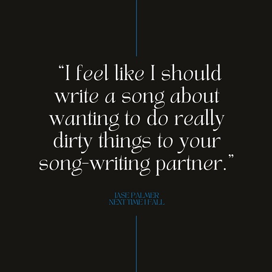 “I feel like I should write a song about wanting to do really dirty things to your song-writing partner.” – Jase Palmer. Next Time I Fall.