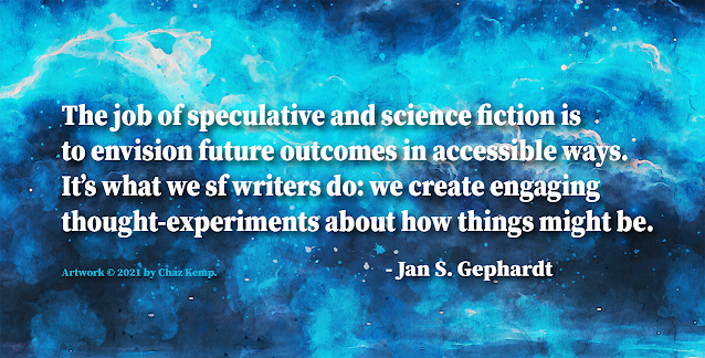 "The job of speculative and science fiction is to envision future outcomes in accessible ways. It’s what we sf writers do: we create engaging thought-experiments about how things might be." – Jan S. Gephardt.