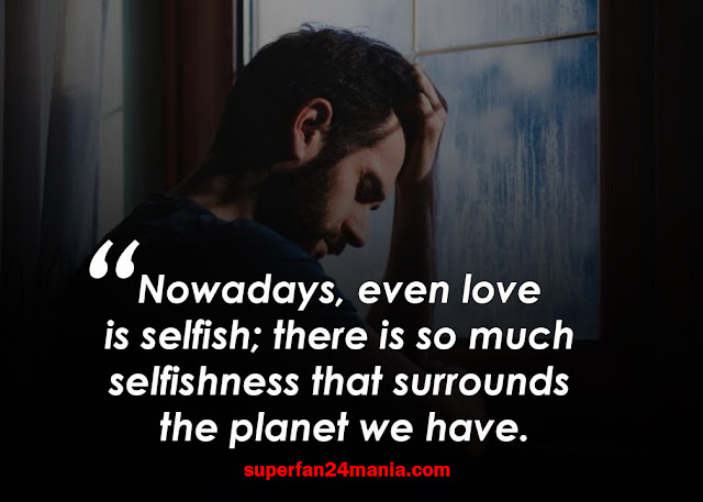 Nowadays, even love is selfish; there is so much selfishness that surrounds the planet we have.