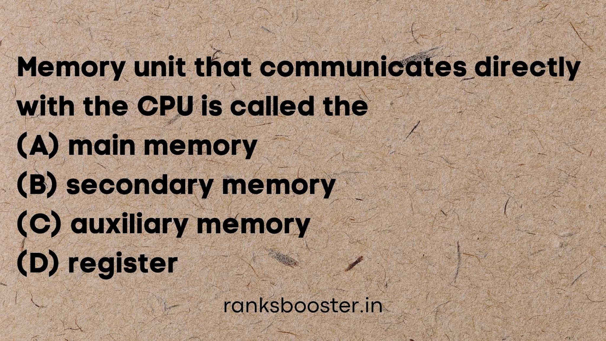 Memory unit that communicates directly with the CPU is called the (A) main memory (B) secondary memory (C) auxiliary memory (D) register