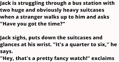 Jack is struggling through a bus station with two huge and obviously heavy suitcases when a stranger walks up to him and asks "Have you got the time?"    Jack sighs, puts down the suitcases and glances at his wrist. "It's a quarter to six," he says.    "Hey, that's a pretty fancy watch!" exclaims the stranger.    Jack brightens a little. "Yeah, it's not bad. Check this out" - and he shows him a time zone display not just for every time zone in the world, but for the 86 largest metropoli.    He hits a few buttons and from somewhere on the watch a voice says "The time is eleven 'til six" in a very West Texas accent.    A few more buttons and the same voice says something in Japanese.    Jack continues "I've put in regional accents for each city". The display is unbelievably high quality and the voice is simply astounding.    The stranger is struck dumb with admiration. "That's not all," says Jack. He pushes a few more buttons and a tiny but very hi- resolution map of New York City appears on the display. "The flashing dot shows our location by satellite positioning," explains Jack.    "View recede ten," Jack says, and the display changes to show eastern New York state.    "I want to buy this watch!" says the stranger.    "Oh, no, it's not ready for sale yet; I'm still working out the bugs," says the inventor.    "But look at this," and he proceeds to demonstrate that the watch is also a very creditable little FM radio receiver with a digital tuner, a sonar device that can measure distances up to 125 meters, a pager with thermal paper printout and, most impressive of all, the capacity for voice recordings of up to 300 standard-size books," though I only have 32 of my favorites in there so far" says Jack.    "I've got to have this watch!" says the stranger.    "No, you don't understand; it's not ready."    "I'll give you $1000 for it!"    "Oh, no, I've already spent more than -"    "I'll give you $5000 for it!"    "But it's just not -"    "I'll give you $15,000 for it!" And the stranger pulls out a checkbook.    Jack stops to think. He's only put about $8500 into materials and development, and with $15 000 he can make another one and have it ready for merchandising in only six months.    The stranger frantically finishes writing the check and waves it in front of him. "Here it is, ready to hand to you right here and now. $15,000. Take it or leave it."    Jack abruptly makes his decision. "OK," he says, and peels off the watch.    They make the exchange and the stranger starts happily away.    "Hey, wait a minute," calls Jack after the stranger, who turns around warily.    Jack points to the two suitcases he'd been trying to wrestle through the bus station.    "Don't forget your batteries."