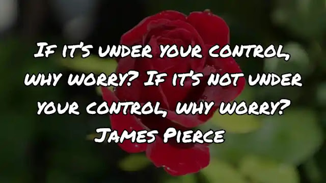 If it’s under your control, why worry? If it’s not under your control, why worry? James Pierce
