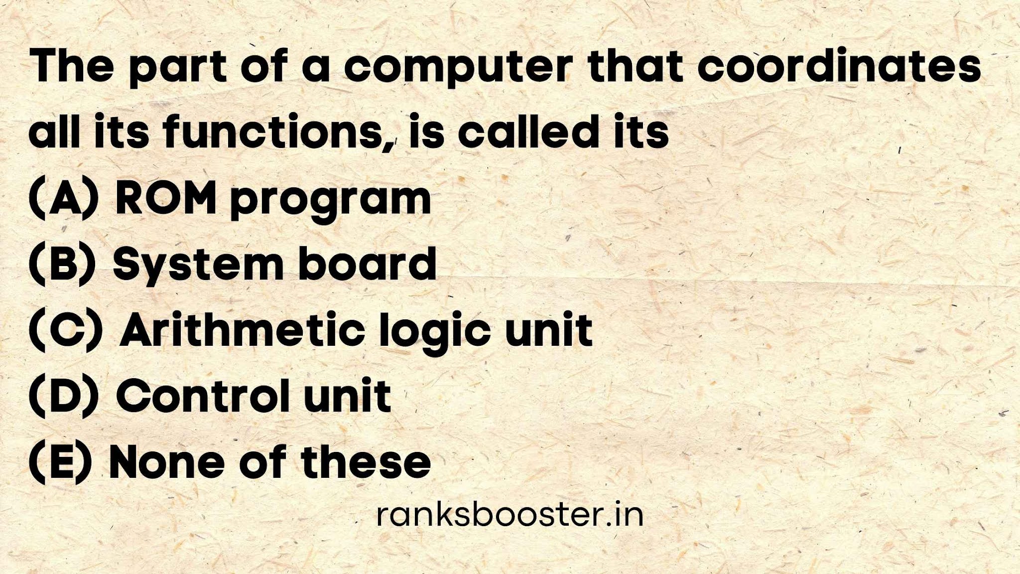 The part of a computer that coordinates all its functions, is called its   (A) ROM program   (B) System board   (C) Arithmetic logic unit   (D) Control unit   (E) None of these