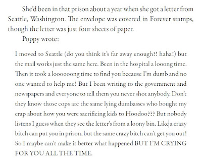 She’d been in that prison about a year when she got a letter from Seattle, Washington. The envelope was covered in Forever stamps, though the letter was just four sheets of paper. Poppy wrote: I moved to Seattle (do you think it’s far away enough?! haha!) but the mail works just the same here. Been in the hospital a looong time. Then it took a loooooong time to find you because I’m dumb and no one wanted to help me! But I been writing to the government and newspapers and everyone to tell them you never shot anybody. Don’t they know those cops are the same lying dumbasses who bought my crap about how you were sacrificing kids to Hoodoo??? But nobody listens I guess when they see the letter’s from a loony bin. Like a crazy bitch can put you in prison, but the same crazy bitch can’t get you out! So I maybe can’t make it better what happened BUT I’M CRYING FOR YOU ALL THE TIME.
