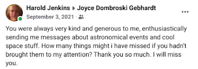 Message from Harold Jenkins to Joyce Dombroski Gebhart, September 3, 2021: You were always very kind and generous to me, enthusiastically sending me messages about astronomical events and cool space stuff. How many things might i have missed if you hadn't brought them to my attention? Thank you so much. I will miss you.