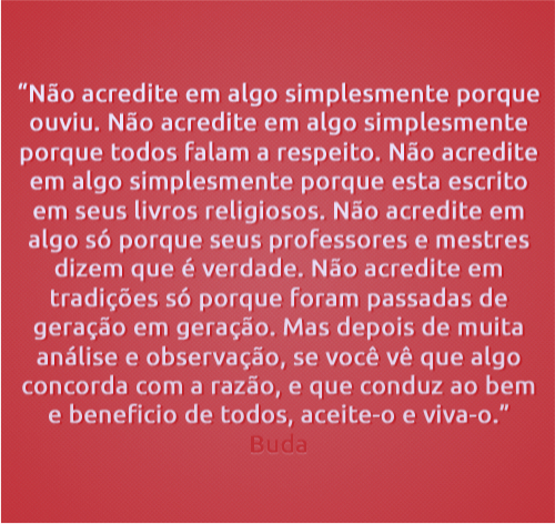 "Não acredite em algo simplesmente porque ouviu. Não acredite em algo simplesmente porque todos falam a respeito. Não acredite em algo simplesmente porque está escrito em seus livros religiosos. Não acredite em algo só porque seus professores e mestres dizem que é verdade. Não acredite em tradições só porque foram passadas de geração em geração.  Mas, depois de muita análise e observação, se você vê que algo concorda com a razão e que conduz ao bem e benefício de todos, aceite-o e viva-o."  Buda