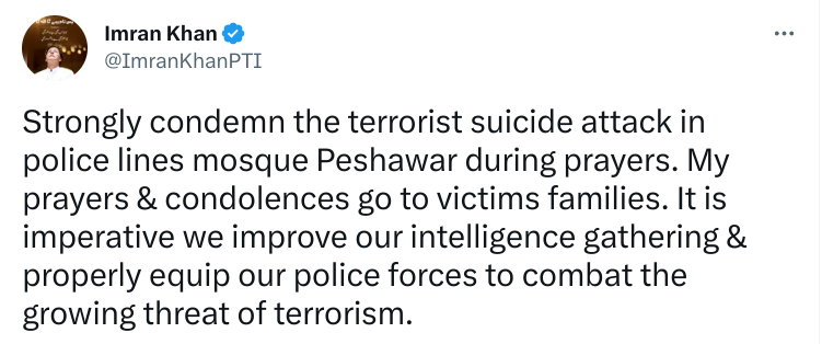 Imran Khan - Strongly condemn the terrorist suicide attack in police lines mosque Peshawar during prayers. My prayers & condolences go to victims families. It is imperative we improve our intelligence gathering & properly equip our police forces to combat the growing threat of terrorism.