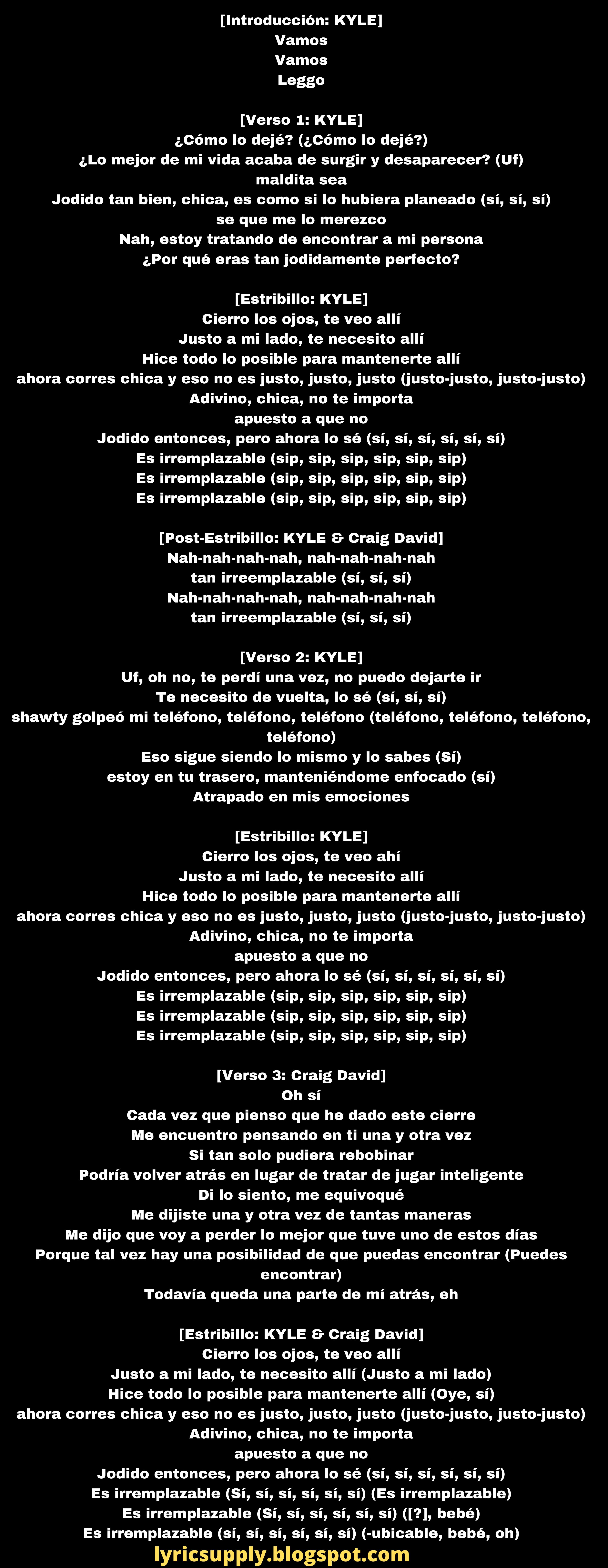 [Introducción: KYLE] Vamos Vamos Leggo  [Verso 1: KYLE] ¿Cómo lo dejé? (¿Cómo lo dejé?) ¿Lo mejor de mi vida acaba de surgir y desaparecer? (Uf) maldita sea Jodido tan bien, chica, es como si lo hubiera planeado (sí, sí, sí) se que me lo merezco Nah, estoy tratando de encontrar a mi persona ¿Por qué eras tan jodidamente perfecto?  [Estribillo: KYLE] Cierro los ojos, te veo allí Justo a mi lado, te necesito allí Hice todo lo posible para mantenerte allí ahora corres chica y eso no es justo, justo, justo (justo-justo, justo-justo) Adivino, chica, no te importa apuesto a que no Jodido entonces, pero ahora lo sé (sí, sí, sí, sí, sí, sí) Es irremplazable (sip, sip, sip, sip, sip, sip) Es irremplazable (sip, sip, sip, sip, sip, sip) Es irremplazable (sip, sip, sip, sip, sip, sip)  [Post-Estribillo: KYLE & Craig David] Nah-nah-nah-nah, nah-nah-nah-nah tan irreemplazable (sí, sí, sí) Nah-nah-nah-nah, nah-nah-nah-nah tan irreemplazable (sí, sí, sí)  [Verso 2: KYLE] Uf, oh no, te perdí una vez, no puedo dejarte ir Te necesito de vuelta, lo sé (sí, sí, sí) shawty golpeó mi teléfono, teléfono, teléfono (teléfono, teléfono, teléfono, teléfono) Eso sigue siendo lo mismo y lo sabes (Sí) estoy en tu trasero, manteniéndome enfocado (sí) Atrapado en mis emociones  [Estribillo: KYLE] Cierro los ojos, te veo ahí Justo a mi lado, te necesito allí Hice todo lo posible para mantenerte allí ahora corres chica y eso no es justo, justo, justo (justo-justo, justo-justo) Adivino, chica, no te importa apuesto a que no Jodido entonces, pero ahora lo sé (sí, sí, sí, sí, sí, sí) Es irremplazable (sip, sip, sip, sip, sip, sip) Es irremplazable (sip, sip, sip, sip, sip, sip) Es irremplazable (sip, sip, sip, sip, sip, sip)  [Verso 3: Craig David] Oh sí Cada vez que pienso que he dado este cierre Me encuentro pensando en ti una y otra vez Si tan solo pudiera rebobinar Podría volver atrás en lugar de tratar de jugar inteligente Di lo siento, me equivoqué Me dijiste una y otra vez de tantas maneras Me dijo que voy a perder lo mejor que tuve uno de estos días Porque tal vez hay una posibilidad de que puedas encontrar (Puedes encontrar) Todavía queda una parte de mí atrás, eh  [Estribillo: KYLE & Craig David] Cierro los ojos, te veo allí Justo a mi lado, te necesito allí (Justo a mi lado) Hice todo lo posible para mantenerte allí (Oye, sí) ahora corres chica y eso no es justo, justo, justo (justo-justo, justo-justo) Adivino, chica, no te importa apuesto a que no Jodido entonces, pero ahora lo sé (sí, sí, sí, sí, sí, sí) Es irremplazable (Sí, sí, sí, sí, sí, sí) (Es irremplazable) Es irremplazable (Sí, sí, sí, sí, sí, sí) ([?], bebé) Es irremplazable (sí, sí, sí, sí, sí, sí) (-ubicable, bebé, oh)