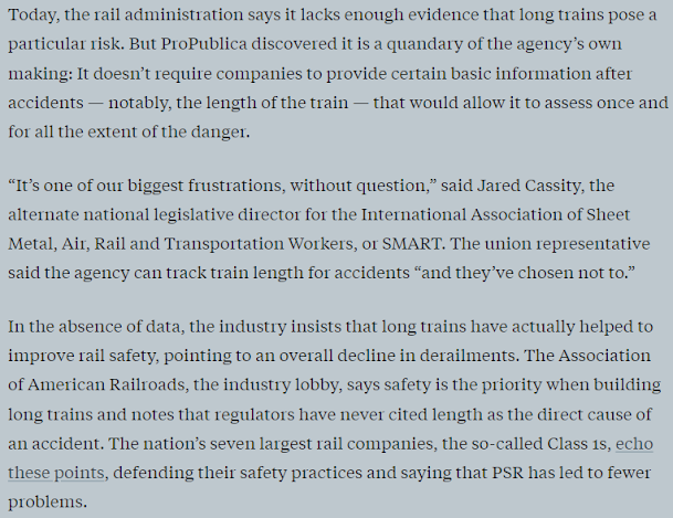 Text from Propublica: Today, the rail administration says it lacks enough evidence that long trains pose a particular risk. But ProPublica discovered it is a quandary of the agency’s own making: It doesn’t require companies to provide certain basic information after accidents — notably, the length of the train — that would allow it to assess once and for all the extent of the danger.  “It’s one of our biggest frustrations, without question,” said Jared Cassity, the alternate national legislative director for the International Association of Sheet Metal, Air, Rail and Transportation Workers, or SMART. The union representative said the agency can track train length for accidents “and they’ve chosen not to.”  In the absence of data, the industry insists that long trains have actually helped to improve rail safety, pointing to an overall decline in derailments. The Association of American Railroads, the industry lobby, says safety is the priority when building long trains and notes that regulators have never cited length as the direct cause of an accident. The nation’s seven largest rail companies, the so-called Class 1s, echo these points, defending their safety practices and saying that PSR has led to fewer problems.