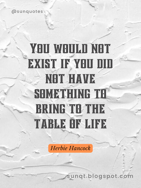 You would not exist if you did not have something to bring to the table of life.- Herbie Hancock