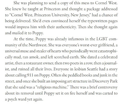 She was planning to send a copy of this mess to Cornel West. She knew he taught at Princeton and thought a package addressed to “Cornel West, Princeton University, New Jersey,” had a chance of being delivered. She’d even convinced herself the typewritten pages would impress him with their authenticity. Then she thought again and mailed it to Poppy. At the time, Poppy was already infamous in the LGBT community of the Northwest. She was everyone’s worst-ever girlfriend, a universal muse and stealer of hearts who periodically went catastrophically mad, ran amok, and left scorched earth. She dated a celebrated artist, then a restaurant owner, then two poets in a row, then a journalist, and ruined all their lives. Everyone in lesbian Seattle had a story about calling 911 on Poppy. Often she peddled books and junk in the street, and once she built an imposing art structure in Discovery Park that she said was a “religious machine.” There was a brief controversy about its removal until Poppy set it on fire herself and was carted to a psych ward yet again.