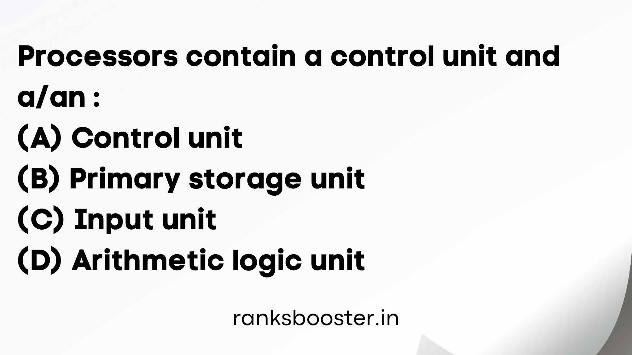 Processors contain a control unit and a/an : (A) Control unit (B) Primary storage unit (C) Input unit (D) Arithmetic logic unit