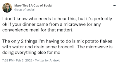 I don't know who needs to hear this, but it's perfectly ok if your dinner came from a microwave (or any convenience meal for that matter).  The only 2 things I'm having to do is mix potato flakes with water and drain some broccoli. The microwave is doing everything else for me