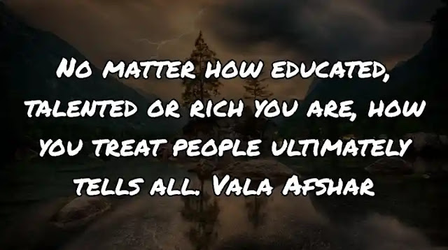 No matter how educated, talented or rich you are, how you treat people ultimately tells all. Vala Afshar