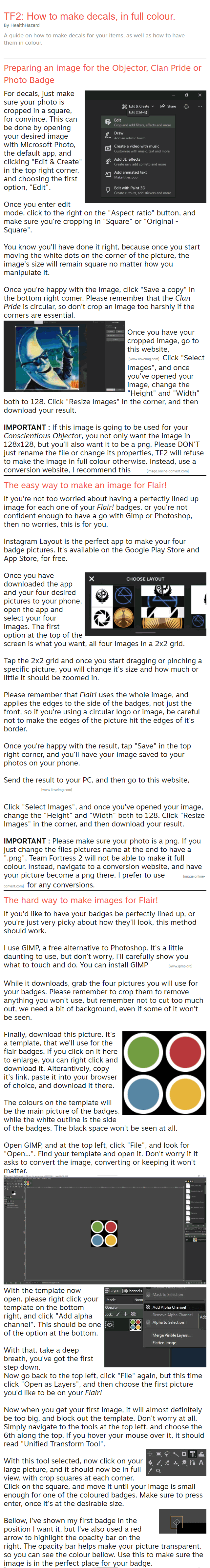 TF2: How to make decals, in full colour. By HealthHazard A guide on how to make decals for your items, as well as how to have them in colour. Preparing an image for the Objector, Clan Pride or Photo Badge For decals, just make sure your photo is cropped in a square, for convince. This can be done by opening your desired image with Microsoft Photo, the default app, and clicking "Edit & Create" in the top right corner, and choosing the first option, "Edit".  Once you enter edit mode, click to the right on the "Aspect ratio" button, and make sure you're cropping in "Square" or "Original - Square".  You know you'll have done it right, because once you start moving the white dots on the corner of the picture, the image's size will remain square no matter how you manipulate it.  Once you're happy with the image, click "Save a copy" in the bottom right comer. Please remember that the Clan Pride is circular, so don't crop an image too harshly if the corners are essential.  Once you have your cropped image, go to this website, click here![www.iloveimg.com] Click "Select Images", and once you've opened your image, change the "Height" and "Width" both to 128. Click "Resize Images" in the corner, and then download your result.  IMPORTANT : If this image is going to be used for your Conscientious Objector, you not only want the image in 128x128, but you'll also want it to be a png. Please DON'T just rename the file or change its properties, TF2 will refuse to make the image in full colour otherwise. Instead, use a conversion website, I recommend this one[image.online-convert.com] The easy way to make an image for Flair! If you're not too worried about having a perfectly lined up image for each one of your Flair! badges, or you're not confident enough to have a go with Gimp or Photoshop, then no worries, this is for you.  Instagram Layout is the perfect app to make your four badge pictures. It's available on the Google Play Store and App Store, for free.  Once you have downloaded the app and your four desired pictures to your phone, open the app and select your four images. The first option at the top of the screen is what you want, all four images in a 2x2 grid.  Tap the 2x2 grid and once you start dragging or pinching a specific picture, you will change it's size and how much or little it should be zoomed in.  Please remember that Flair! uses the whole image, and applies the edges to the side of the badges, not just the front, so if you're using a circular logo or image, be careful not to make the edges of the picture hit the edges of it's border.  Once you're happy with the result, tap "Save" in the top right corner, and you'll have your image saved to your photos on your phone.  Send the result to your PC, and then go to this website, Click Here![www.iloveimg.com]  Click "Select Images", and once you've opened your image, change the "Height" and "Width" both to 128. Click "Resize Images" in the corner, and then download your result.  IMPORTANT : Please make sure your photo is a png. If you just change the files pictures name at the end to have a ".png", Team Fortress 2 will not be able to make it full colour. Instead, navigate to a conversion website, and have your picture become a png there. I prefer to use here[image.online-convert.com] for any conversions. The hard way to make images for Flair! If you'd like to have your badges be perfectly lined up, or you're just very picky about how they'll look, this method should work.  I use GIMP, a free alternative to Photoshop. It's a little daunting to use, but don't worry, I'll carefully show you what to touch and do. You can install GIMP here![www.gimp.org]  While it downloads, grab the four pictures you will use for your badges. Please remember to crop them to remove anything you won't use, but remember not to cut too much out, we need a bit of background, even if some of it won't be seen.  Finally, download this picture. It's a template, that we'll use for the flair badges. If you click on it here to enlarge, you can right click and download it. Alterantively, copy it's link, paste it into your browser of choice, and download it there.  The colours on the template will be the main picture of the badges, while the white outline is the side of the badges. The black space won't be seen at all.  Open GIMP, and at the top left, click "File", and look for "Open...". Find your template and open it. Don't worry if it asks to convert the image, converting or keeping it won't matter.  With the template now open, please right click your template on the bottom right, and click "Add alpha channel". This should be one of the option at the bottom.  With that, take a deep breath, you've got the first step down. Now go back to the top left, click "File" again, but this time click "Open as Layers", and then choose the first picture you'd like to be on your Flair!  Now when you get your first image, it will almost definitely be too big, and block out the template. Don't worry at all. Simply navigate to the tools at the top left, and choose the 6th along the top. If you hover your mouse over it, it should read "Unified Transform Tool".  With this tool selected, now click on your large picture, and it should now be in full view, with crop squares at each corner. Click on the square, and move it until your image is small enough for one of the coloured badges. Make sure to press enter, once it's at the desirable size.  Bellow, I've shown my first badge in the position I want it, but I've also used a red arrow to highlight the opacity bar on the right. The opacity bar helps make your picture transparent, so you can see the colour bellow. Use this to make sure the image is in the perfect place for your badge.