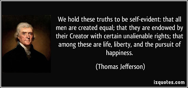 "We hold these truths to be self-evident, that all men are created equal, that they are endowed by their Creator with certain unalienable Rights, that among these are Life, Liberty and the pursuit of Happiness." - Thomas Jefferson