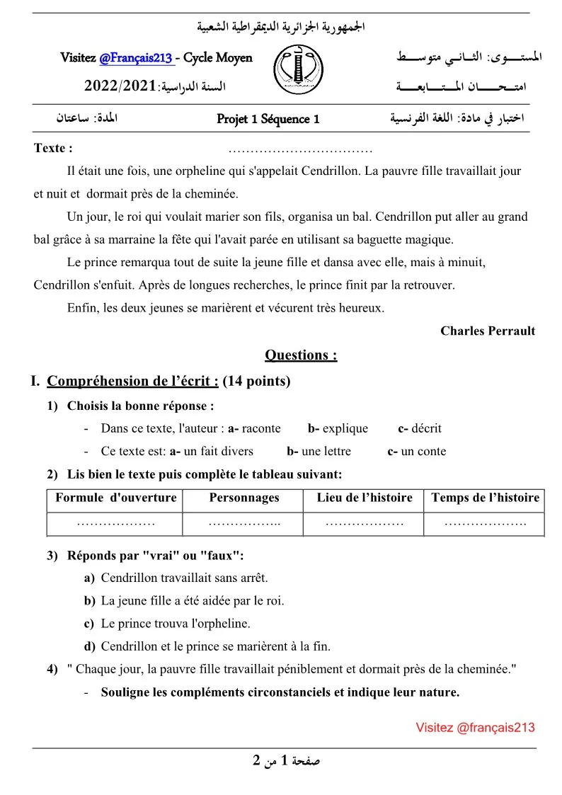 Correction de composition n1 2am, texte : narratif / imaginaire/ fictif. Niveau : 2AM, français 2eme génération.  Modèle de compostions texte narratif au collège, Algérie. Evaluations-diagnostiques-de-tous-les-niveaux. Exam premier trimestre moyen, Test, contrôle et épreuve de français. Examen projet n1 visée narrative+ corrigé type, Correction de composition n1 langue Français - Sujets du 1er Trimestre. contrôle de Français langue étrangère.  Devoir n1 du 1er trimestre projet 1, 2,3. Corrigé d'épreuve de français trimestre n1. Test - évaluation diagnostique ou séquentielle - contrôle et épreuve de français avec correction., 2ème Année Moyenne - Français - Devoirs et Examens Sujet N° :2. Devoir de la langue française n1 du premier trimestre 2021/2022 sur texte narratif. Niveau : 2Am Devoir de français N° 01 du trimestre 1 (événements et faits  irréels). Sujets de français de cycle moyen ; devoirs ou examens 1am, 2am, 3am et 4am avec correction. Exemple d'évaluation diagnostique 3am. Français 2AM sujet d'évaluation + corrigés, texte :  narratif. Test de positionnement premier palier, la quatrième Année Moyenne (2AM).  Devoirs et Corrigés N°1 du Premier Trimestre Moyen -2AM. Français 4am sujets d'examen + corriges - Algérie. Télécharger sujet de français 2am 2eme trimestre - Gratuit. Top sujets inédit de français 2ème année moyenne 2g. Contrôle N°1 2021/2022 Sujet de français 2am avec correction Devoir de contrôle n1 - français- avec correction Télécharger sujet 2am français dz examen/devoir Devoirs et compositions 2eme génération ; Premier trimestre, Deuxième trimestre et Troisième trimestre.    PDF /Word فروض واختبارات اللغة الفرنسية تنزيل    فرض في اللغة الفرنسية للسنة الثانية متوسط الفصل الأول 2022     - نماذج فروض واختبارات اللغة الفرنسية 2 متوسط, - تحميل نماذج فروض واختبارات مادة اللغة الفرنسية سنة االثانية متوسط متوفر بصيغة Word.  توقع هذه الاسئلة في فروض واختبارات الفصل الاول للغة الفرنسية المكيفة مع الجيل 2. فروض السنة  الثانية متوسط في الفرنسية مع التصحيح اختبارات السنة الثانية متوسط في الفرنسية الفصل الأول مع التصحيح PDF /Word الديوان الوطني للامتحانات و المسابقات اﻣﺘــــــﺤــــــــــــــــﺎن المــــــــﺘـــــــــــﺎﺑﻌــــــــــــــﺔ  اﻟﺴﻨﺔ اﻟﺪراﺳﻴﺔ 2022/2021  اللجمهورﻳﺔ االجزاﺋﺮﻳﺔ اﻟديموقراﻃﻴﺔ اﻟﺸﻌﺒﻴﺔ Projet 1 Séquence 1  اﺧﺘﺒﺎر  ﻣﺎدة: اﻟﻠﻐﺔ اﻟﻔﺮﻧﺴﻴﺔ. Les réponses proposées au sujet.  Correction et barème de notation  اﻹﺟﺎﺑﺔ اﳌﻘﺘـــﺮﺣـــــﺔ ﻻﻣﺘﺤﺎن اﳌﺘﺎﺑﻌـــــــــــﺔ 1 ﻣﺘﻮﺳﻂ   ﻋﻨﺎﺻﺮ اﻹﺟﺎﺑﺔ مع جدول التنقيط . اﳉﻤﻬﻮرﻳﺔ اﳉﺰاﺋﺮﻳﺔ اﻟﺪﳝﻘﺮاﻃﻴﺔ اﻟﺸﻌﺒﻴﺔ  Visitez @Français213 - Cycle Moyen اﻟﺴﻨﺔ اﻟﺪراﺳﻴﺔ2022/2021:    اﳌﺴﺘــــــــــــﻮى: اﻟﺜــــــﺎﻧـــــﻲ ﻣﺘﻮﺳــــــــــﻂ اﻣﺘــــــﺤــــــــــــــــﺎن اﳌـــــــــﺘـــــــــــﺎﺑﻌــــــــــــــﺔ   اﳌﺪة: ﺳﺎﻋﺘﺎن   Projet 1 Séquence 1   اﺧﺘﺒﺎر ﰲ ﻣﺎدة: اﻟﻠﻐﺔ اﻟﻔﺮﻧﺴﻴﺔ     Texte :	…………………………… Il était une fois, une orpheline qui s'appelait Cendrillon. La pauvre fille travaillait jour et nuit et  dormait près de la cheminée. Un jour, le roi qui voulait marier son fils, organisa un bal. Cendrillon put aller au grand bal grâce à sa marraine la fête qui l'avait parée en utilisant sa baguette magique. Le prince remarqua tout de suite la jeune fille et dansa avec elle, mais à minuit, Cendrillon s'enfuit. Après de longues recherches, le prince finit par la retrouver. Enfin, les deux jeunes se marièrent et vécurent très heureux. Charles Perrault Questions : I.	Compréhension de l’écrit : (14 points) 1)	Choisis la bonne réponse : -	Dans ce texte, l'auteur : a- raconte	b- explique	c- décrit -	Ce texte est: a- un fait divers	b- une lettre	c- un conte 2)	Lis bien le texte puis complète le tableau suivant:  Formule d'ouverture	Personnages	Lieu de l’histoire	Temps de l’histoire ………………	……………..	………………	………………. 3)	Réponds par "vrai" ou "faux": a)	Cendrillon travaillait sans arrêt. b)	La jeune fille a été aidée par le roi. c)	Le prince trouva l'orpheline. d)	Cendrillon et le prince se marièrent à la fin. 4)	" Chaque jour, la pauvre fille travaillait péniblement et dormait près de la cheminée." -	Souligne les compléments circonstanciels et indique leur nature.   اﻣﺘــــــــــﺤـــــــــــــــــﺎن اﳌﺘﺎﺑﻌــــــــــــﺔ 2022/2021   P1 S1    اﺧﺘﺒﺎر ﻣﺎدة: اﻟﻠﻐﺔ اﻟﻔﺮﻧﺴﻴﺔ       5)	Lis la phrase suivante puis complète le tableau ci-dessous: -	« Le prince remarquait la jeune fille et dansait avec elle. »  Verbes	Leurs infinitifs	Temps ………………………	………………………	…………………… ………………………	………………………	 6)	Je criais: " Au secours ! " -	Réécris cette phrase au pluriel. 7)	Donne un titre au texte. II.	Situation d’intégration: (06 points)  Avec tes propres mots, réécris le début de l'histoire proposée dans le texte. N'oublie pas: -	De commencer par une formule d'ouverture. -	D'utiliser l'imparfait de l'indicatif. -	D'indiquer les personnages de l'histoire et préciser le lieu où se passe l'histoire. COMPOSITION DE LA LANGUE FRANÇAISE N°3 DU PREMIER TRIMESTRE 2021/2022.  Niveau : 2ème Année Moyenne. Taille du fichier: .... ko.   Document : format PDF. Texte : Cendrillon