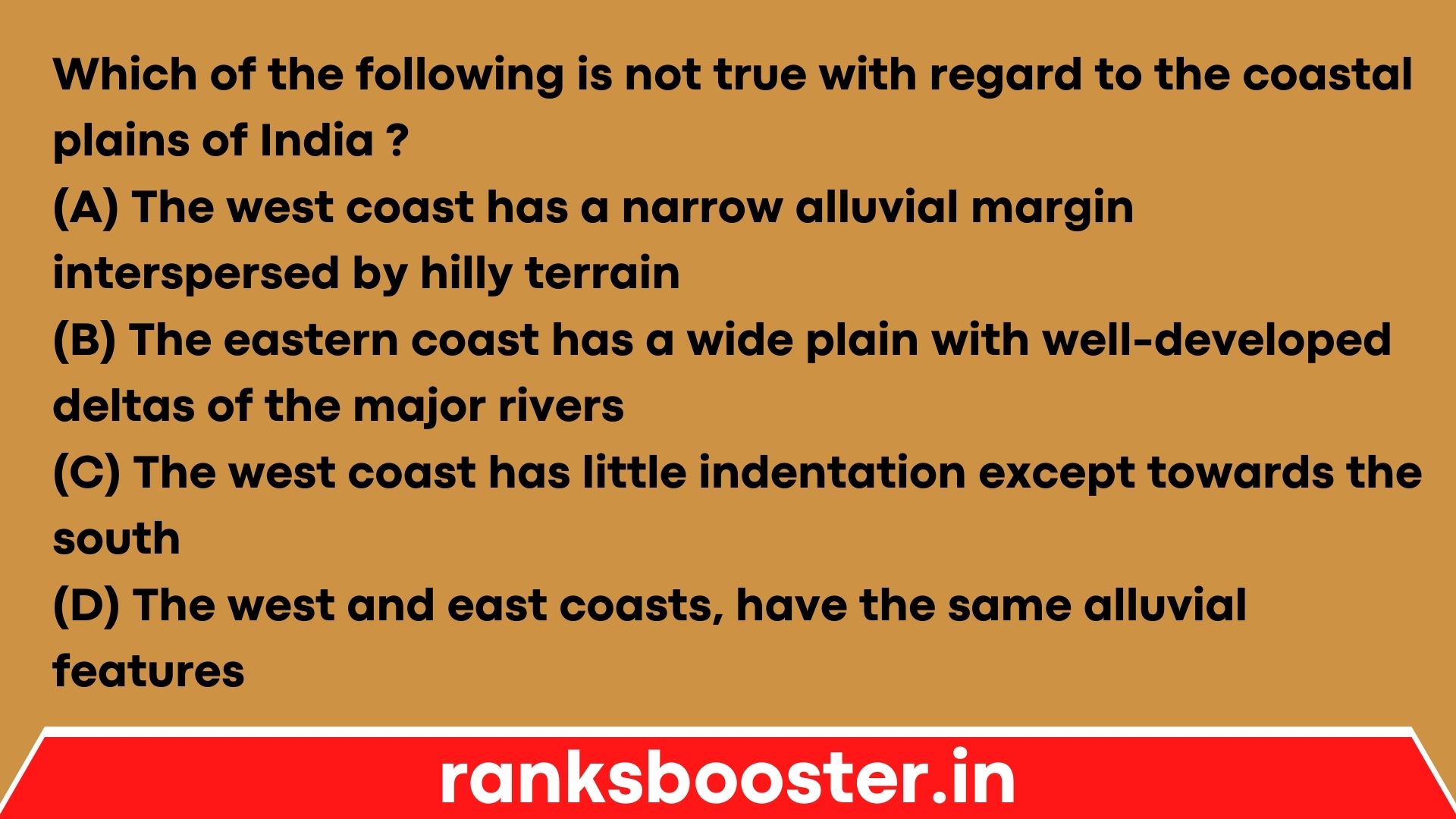 Which of the following is not true with regard to the coastal plains of India ? (A) The west coast has a narrow alluvial margin interspersed by hilly terrain (B) The eastern coast has a wide plain with well-developed deltas of the major rivers (C) The west coast has little indentation except towards the south (D) The west and east coasts, have the same alluvial features